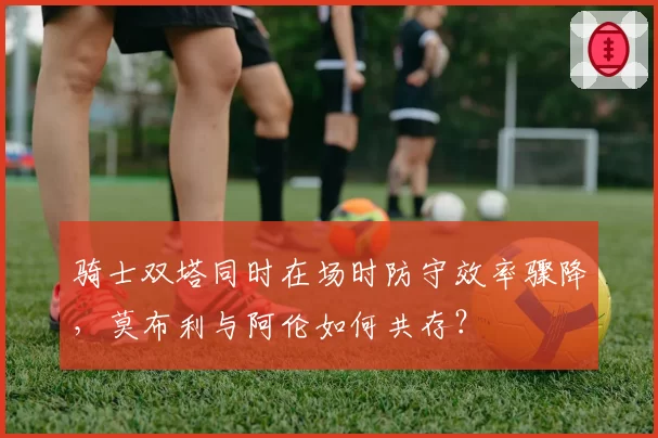 骑士双塔同时在场时防守效率骤降,莫布利与阿伦如何共存?