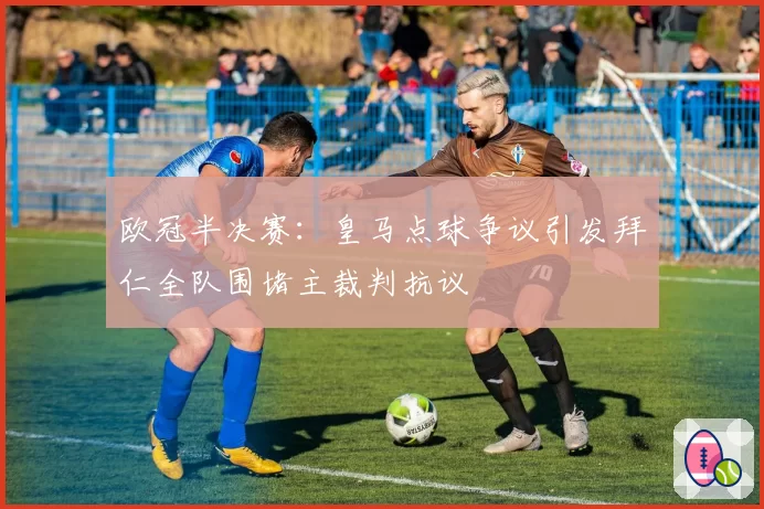 欧冠半决赛：皇马点球争议引发拜仁全队围堵主裁判抗议