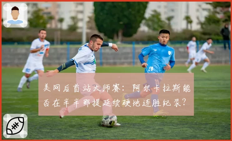 美网后首站大师赛：阿尔卡拉斯能否在辛辛那提延续硬地连胜纪录？