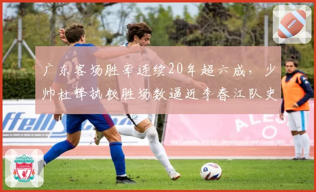 广东客场胜率连续20年超六成，少帅杜锋执教胜场数逼近李春江队史第一