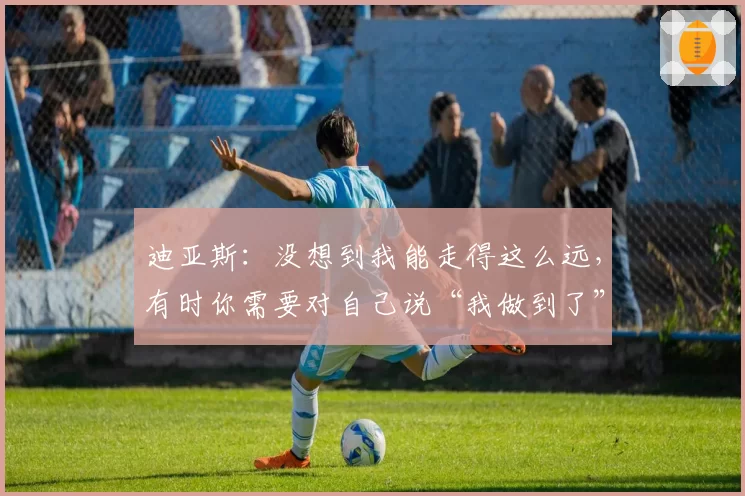 迪亚斯：没想到我能走得这么远，有时你需要对自己说“我做到了”