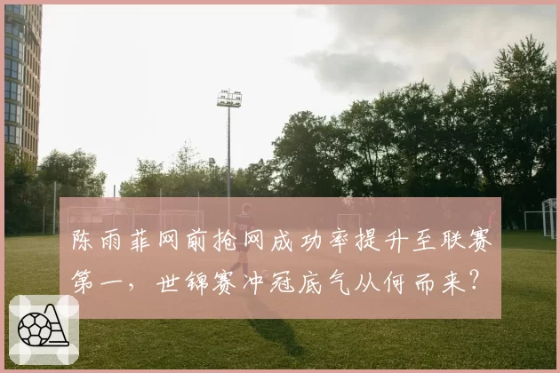 陈雨菲网前抢网成功率提升至联赛第一，世锦赛冲冠底气从何而来？