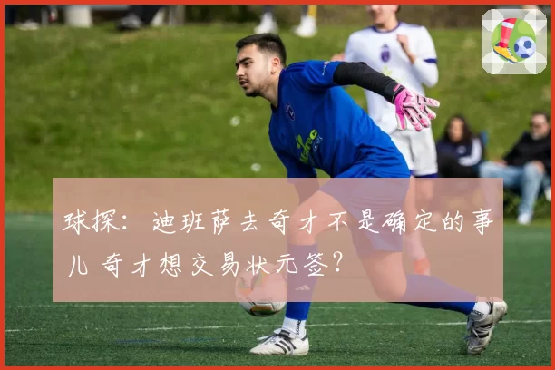 球探：迪班萨去奇才不是确定的事儿 奇才想交易状元签？