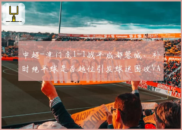 中超-津门虎1-1战平成都蓉城，补时绝平球是否越位引发球迷围攻VAR