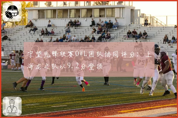 守望先锋联赛OWL团队协同评分：上海龙之队以9.2分登顶