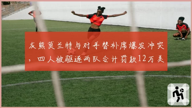 灰熊莫兰特与对手替补席爆发冲突，四人被驱逐两队合计罚款12万美元