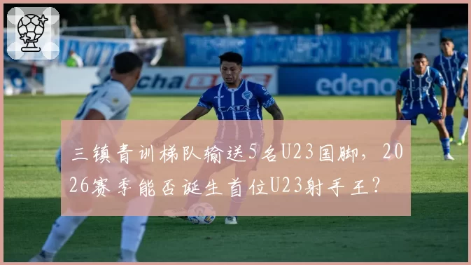 三镇青训梯队输送5名U23国脚，2026赛季能否诞生首位U23射手王？