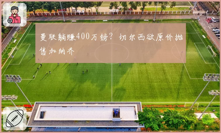 曼联躺赚400万镑?切尔西欲原价抛售加纳乔