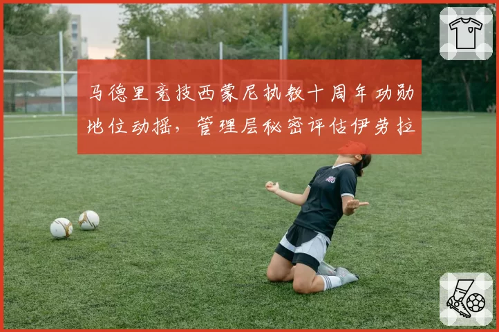 马德里竞技西蒙尼执教十周年功勋地位动摇，管理层秘密评估伊劳拉执教能力