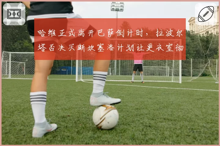 哈维正式离开巴萨倒计时，拉波尔塔否决买断坎塞洛计划让更衣室彻底失控