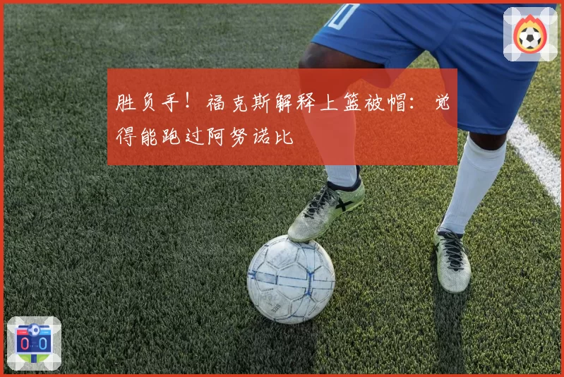 胜负手!福克斯解释上篮被帽:觉得能跑过阿努诺比
