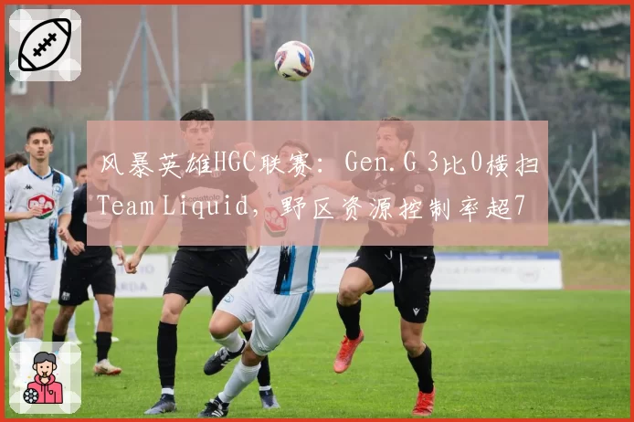 风暴英雄HGC联赛：Gen.G 3比0横扫Team Liquid，野区资源控制率超75%