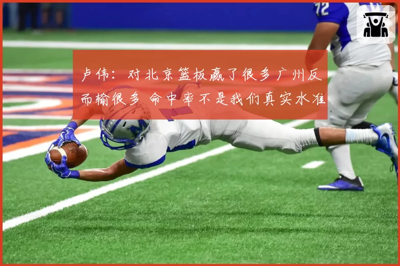 卢伟：对北京篮板赢了很多广州反而输很多 命中率不是我们真实水准