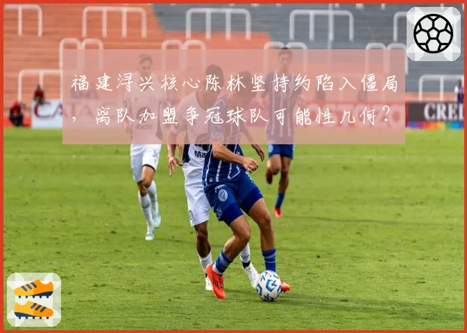 福建浔兴核心陈林坚持约陷入僵局，离队加盟争冠球队可能性几何？