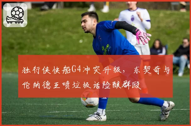 独行侠快船G4冲突升级，东契奇与伦纳德互喷垃圾话险酿群殴