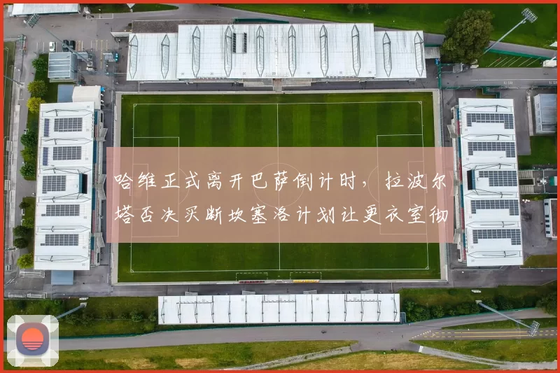 哈维正式离开巴萨倒计时，拉波尔塔否决买断坎塞洛计划让更衣室彻底失控