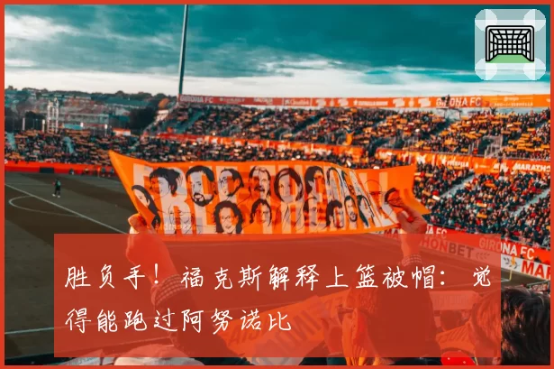 胜负手!福克斯解释上篮被帽:觉得能跑过阿努诺比