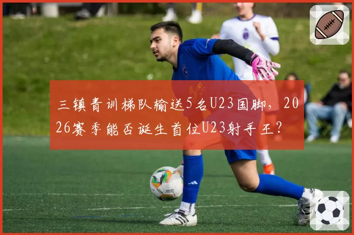 三镇青训梯队输送5名U23国脚，2026赛季能否诞生首位U23射手王？