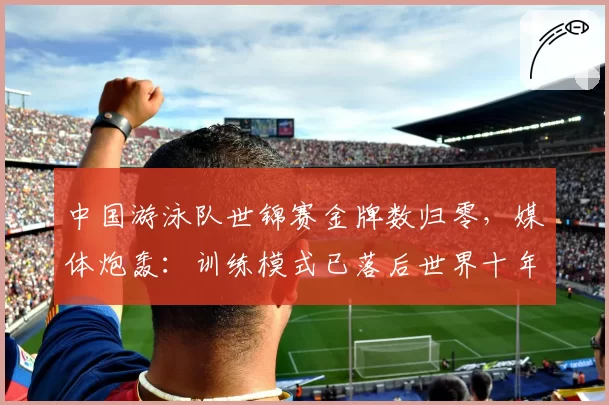 中国游泳队世锦赛金牌数归零，媒体炮轰：训练模式已落后世界十年