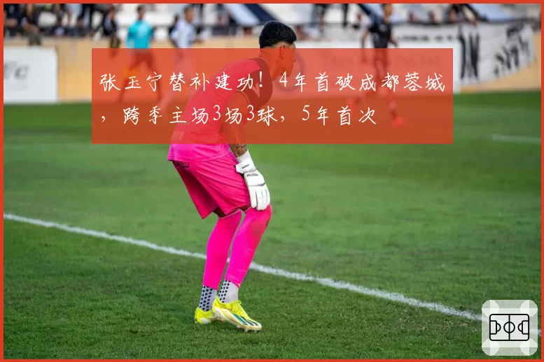 张玉宁替补建功!4年首破成都蓉城,跨季主场3场3球,5年首次