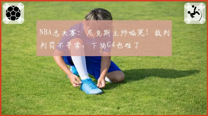 NBA总决赛:尼克斯主帅喊冤!裁判判罚不寻常,下场G4也难了
