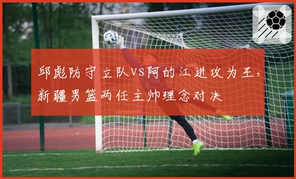 邱彪防守立队vs阿的江进攻为王,新疆男篮两任主帅理念对决