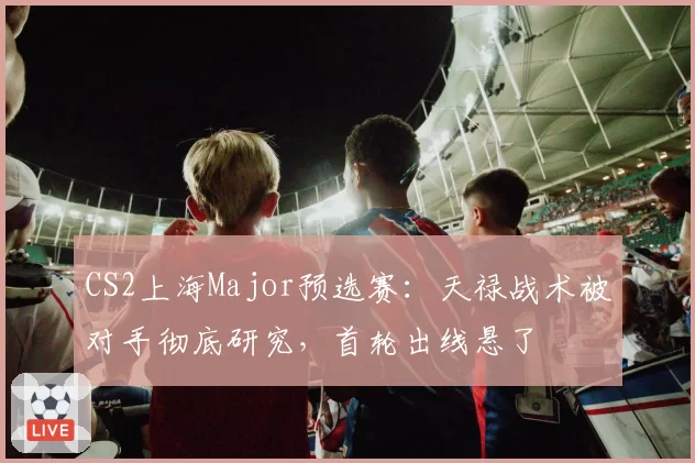 CS2上海Major预选赛：天禄战术被对手彻底研究，首轮出线悬了