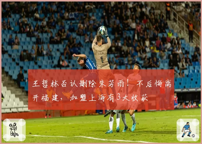 王哲林否认删除朱芳雨!不后悔离开福建,加盟上海有3大收获