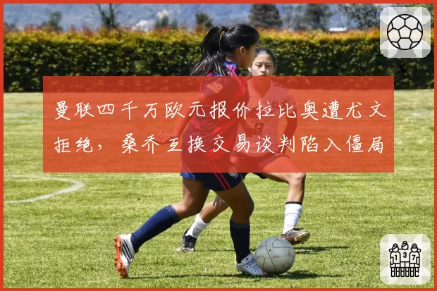 曼联四千万欧元报价拉比奥遭尤文拒绝，桑乔互换交易谈判陷入僵局