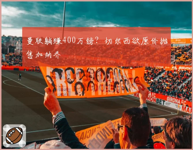 曼联躺赚400万镑?切尔西欲原价抛售加纳乔