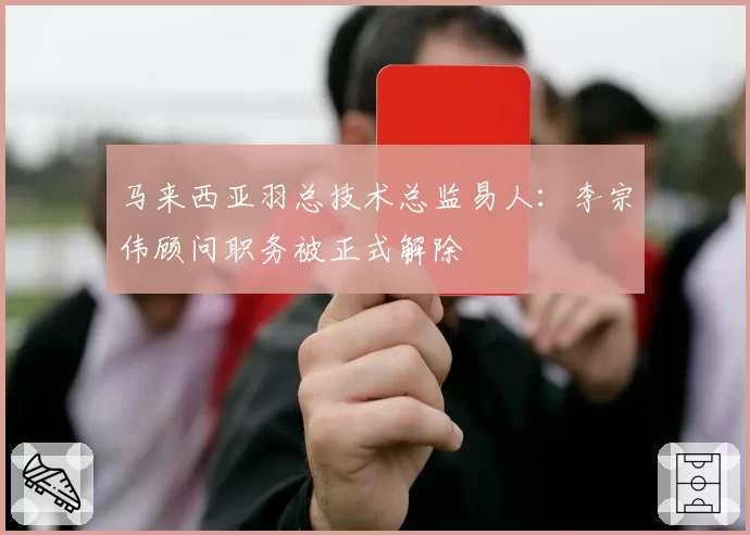 马来西亚羽总技术总监易人：李宗伟顾问职务被正式解除