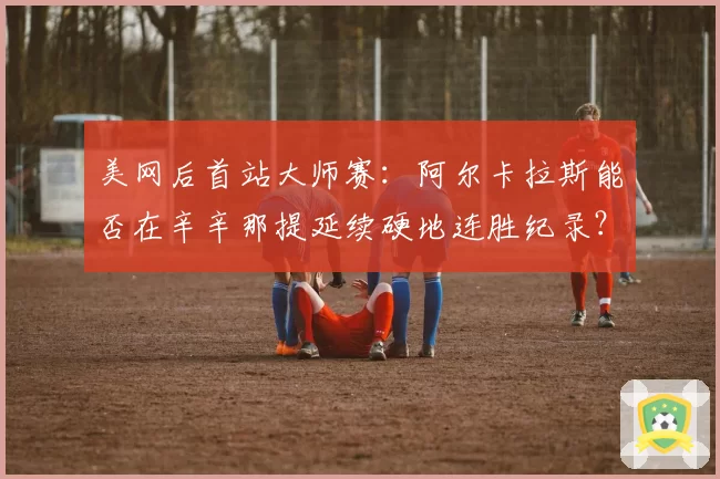 美网后首站大师赛：阿尔卡拉斯能否在辛辛那提延续硬地连胜纪录？