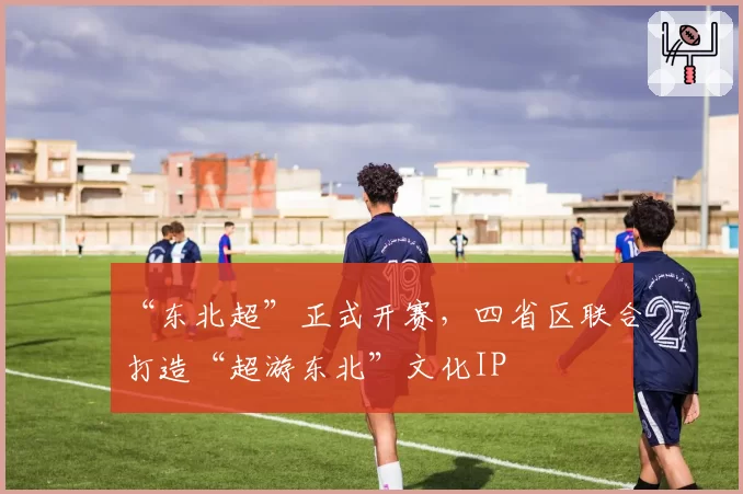 “东北超”正式开赛，四省区联合打造“超游东北”文化IP