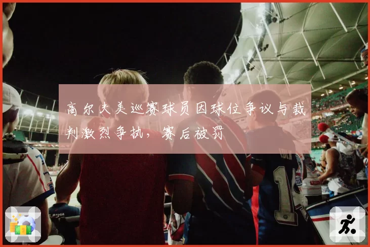 高尔夫美巡赛球员因球位争议与裁判激烈争执，赛后被罚