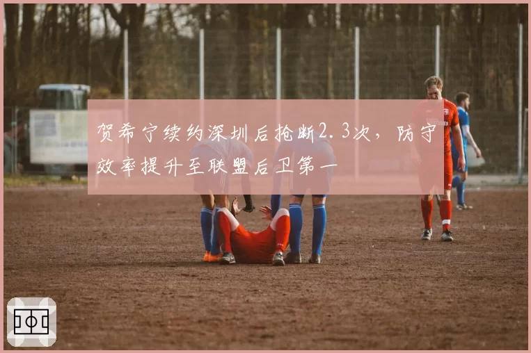 贺希宁续约深圳后抢断2.3次，防守效率提升至联盟后卫第一