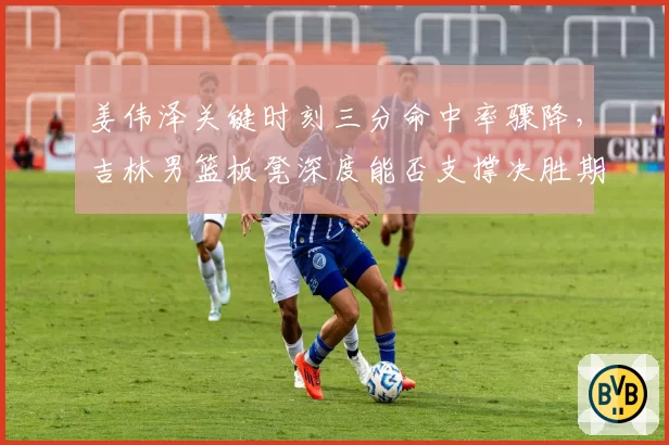 姜伟泽关键时刻三分命中率骤降,吉林男篮板凳深度能否支撑决胜期?