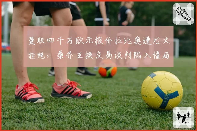 曼联四千万欧元报价拉比奥遭尤文拒绝，桑乔互换交易谈判陷入僵局