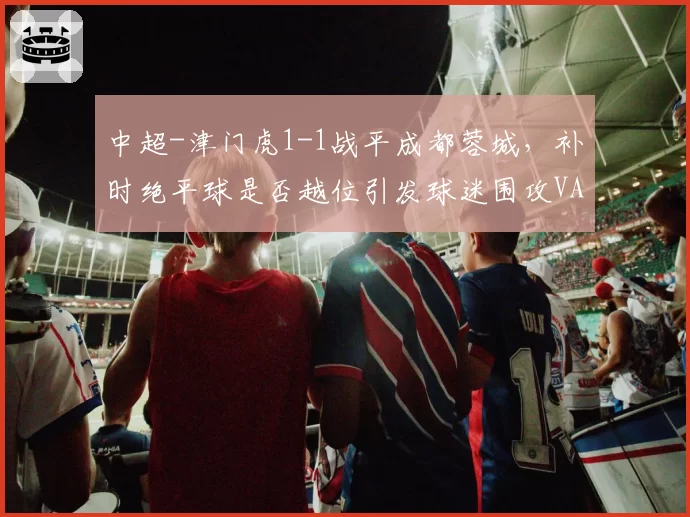 中超-津门虎1-1战平成都蓉城，补时绝平球是否越位引发球迷围攻VAR