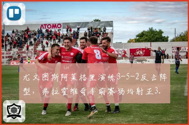 尤文图斯阿莱格里演练3-5-2反击阵型，弗拉霍维奇季前赛场均射正3.5次