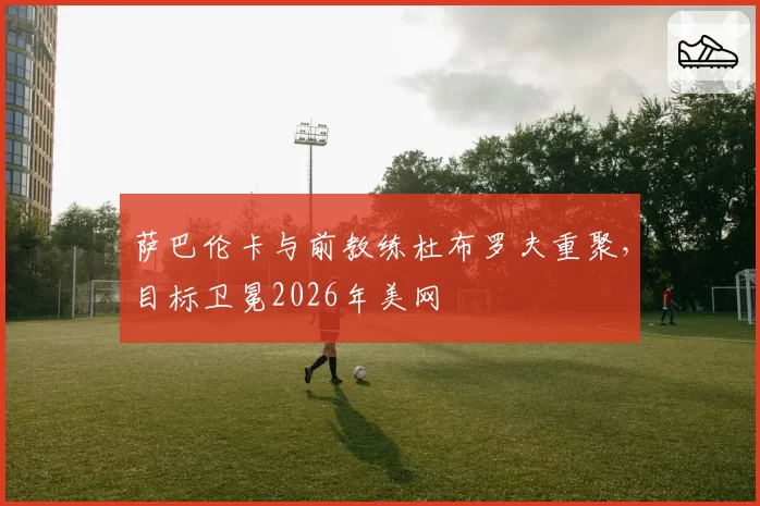 萨巴伦卡与前教练杜布罗夫重聚，目标卫冕2026年美网