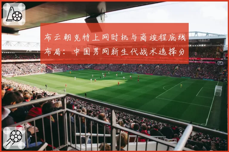 布云朝克特上网时机与商竣程底线布局：中国男网新生代战术选择分析