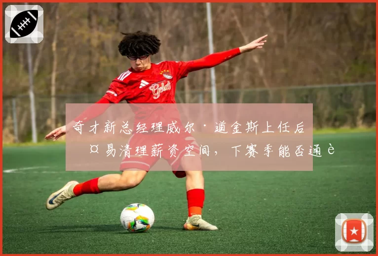 奇才新总经理威尔·道金斯上任后交易清理薪资空间，下赛季能否通过选秀翻身_br_