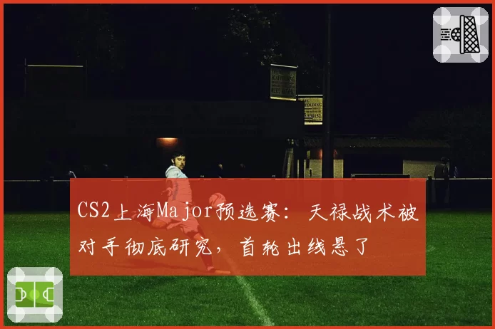 CS2上海Major预选赛：天禄战术被对手彻底研究，首轮出线悬了