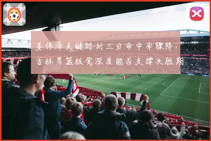 姜伟泽关键时刻三分命中率骤降,吉林男篮板凳深度能否支撑决胜期?