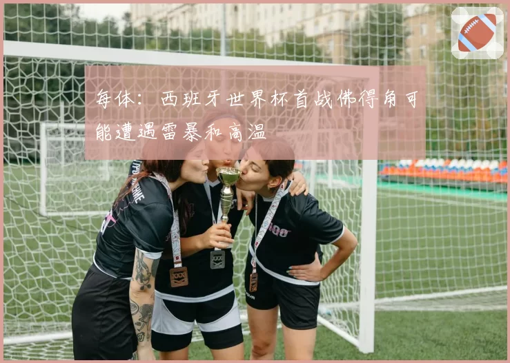 每体：西班牙世界杯首战佛得角可能遭遇雷暴和高温