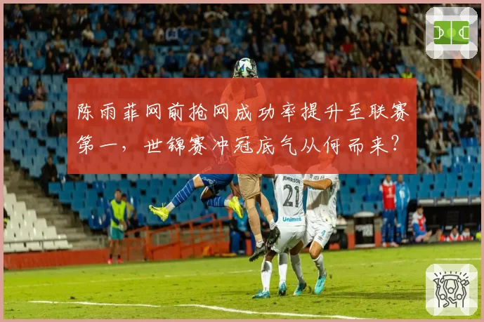 陈雨菲网前抢网成功率提升至联赛第一，世锦赛冲冠底气从何而来？