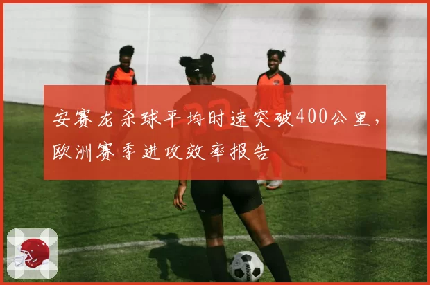 安赛龙杀球平均时速突破400公里,欧洲赛季进攻效率报告