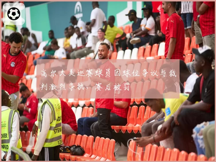 高尔夫美巡赛球员因球位争议与裁判激烈争执,赛后被罚