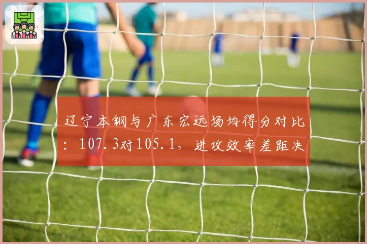 辽宁本钢与广东宏远场均得分对比：107.3对105.1，进攻效率差距决定冠军归属