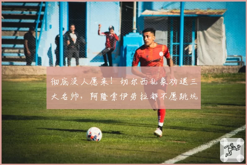 彻底没人愿来！切尔西乱象劝退三大名帅，阿隆索伊劳拉都不愿跳坑